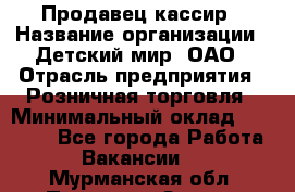 Продавец-кассир › Название организации ­ Детский мир, ОАО › Отрасль предприятия ­ Розничная торговля › Минимальный оклад ­ 27 000 - Все города Работа » Вакансии   . Мурманская обл.,Полярные Зори г.